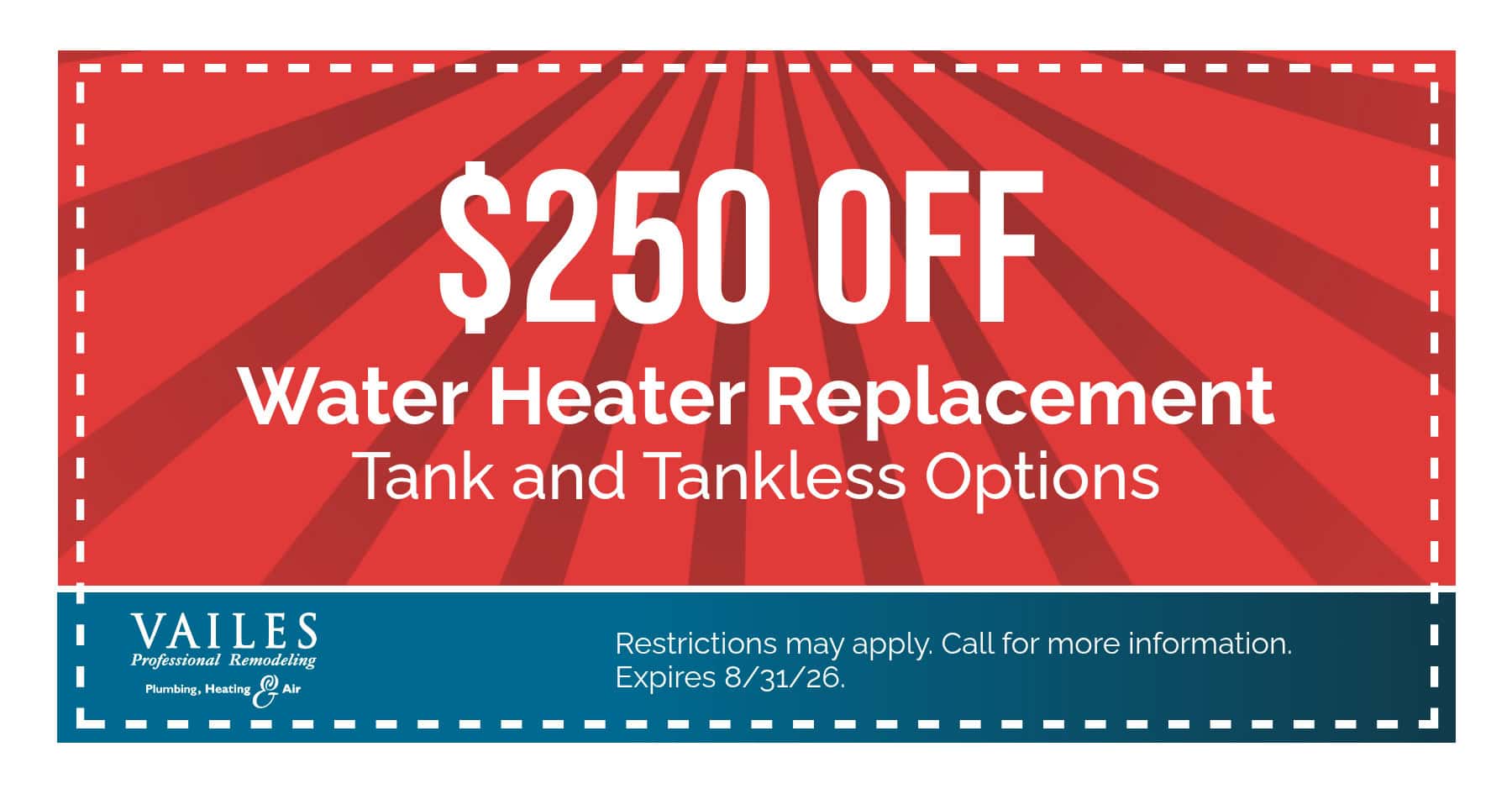 $250 Off Water Heater Replacement Tank and Tankless Options Restrictions may apply. Call for more information. Expires 08/31/2026.