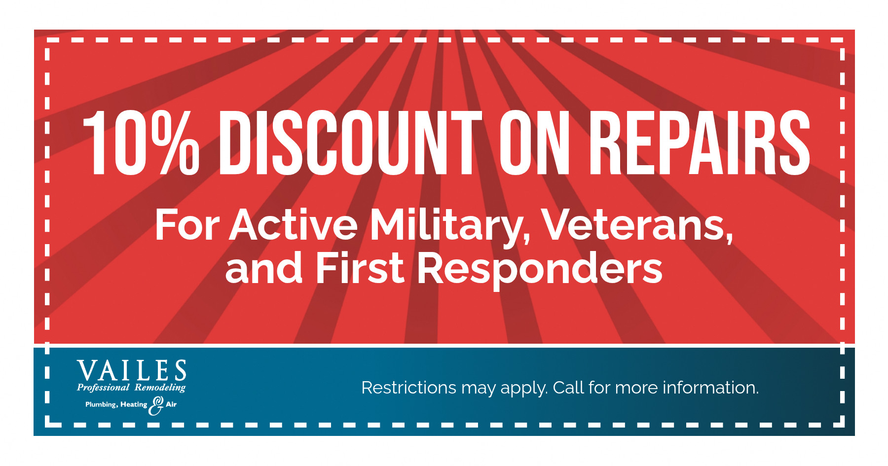 10% DISCOUNT ON REPAIRS For Active Military, Veterans, and First Responders VAILES Professional Remodeling Plumbing, Heating Air Restrictions may apply. Call for more information.