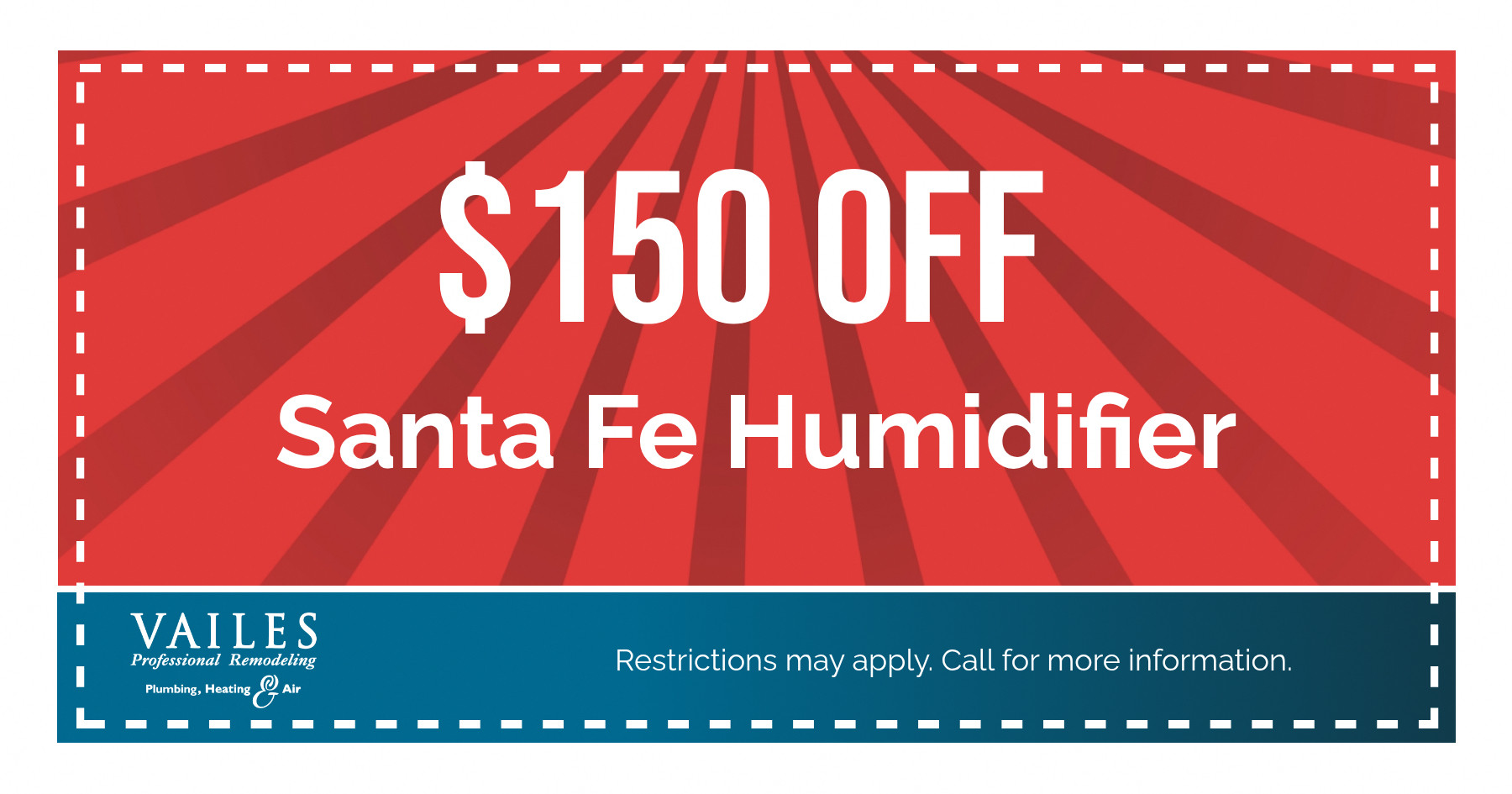 $150 OFF Santa Fe Humidifier VAILES Professional Remodeling Plumbing, Heating Air Restrictions may apply. Call for more information.