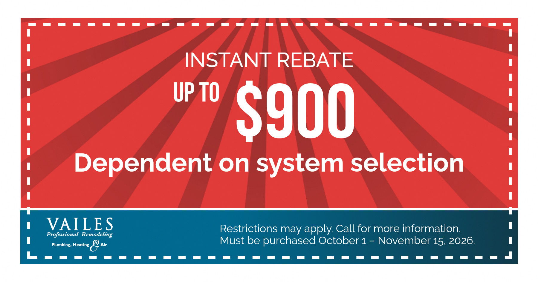 INSTANT REBATE UP TO $900 Dependent on system selection VAILES Professional Remodeling Plumbing, Heating Air Restrictions may apply. Call for more information. Must be purchased October 1 - November 15, 2026.